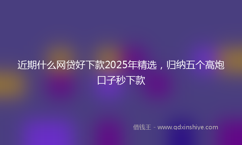 近期什么网贷好下款2025年精选，归纳五个高炮口子秒下款