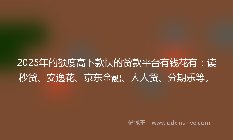 2025年的额度高下款快的贷款平台有钱花有：读秒贷、安逸花、京东金融、人人贷、分期乐等。