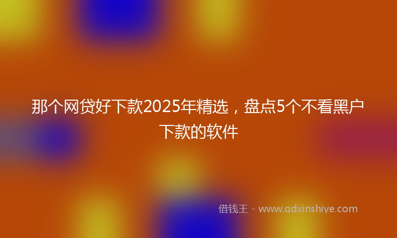 那个网贷好下款2025年精选，盘点5个不看黑户下款的软件