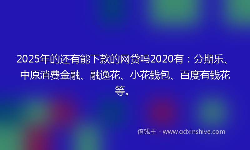 2025年的还有能下款的网贷吗2020有：分期乐、中原消费金融、融逸花、小花钱包、百度有钱花等。