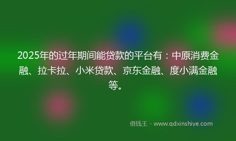 2025年的过年期间能贷款的平台有：中原消费金融、拉卡拉、小米贷款、京东金融、度小满金融等。