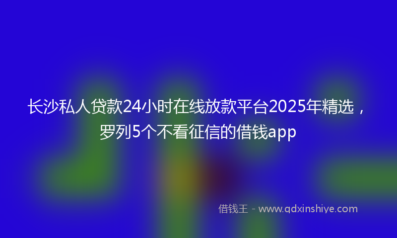 长沙私人贷款24小时在线放款平台2025年精选，罗列5个不看征信的借钱app