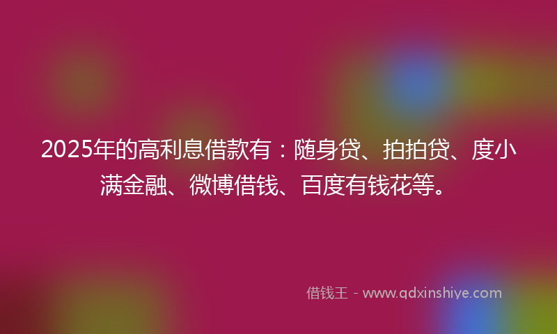 2025年的高利息借款有：随身贷、拍拍贷、度小满金融、微博借钱、百度有钱花等。