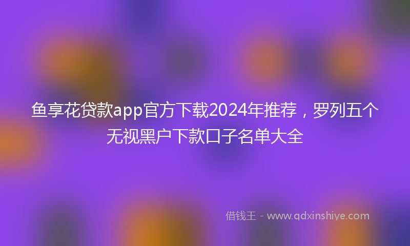 鱼享花贷款app官方下载2024年推荐，罗列五个无视黑户下款口子名单大全