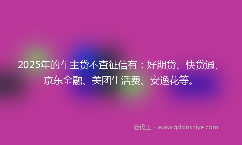 2025年的车主贷不查征信有：好期贷、快贷通、京东金融、美团生活费、安逸花等。