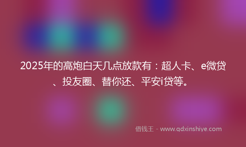 2025年的高炮白天几点放款有：超人卡、e微贷、投友圈、替你还、平安i贷等。