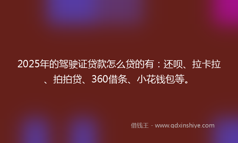 2025年的驾驶证贷款怎么贷的有：还呗、拉卡拉、拍拍贷、360借条、小花钱包等。