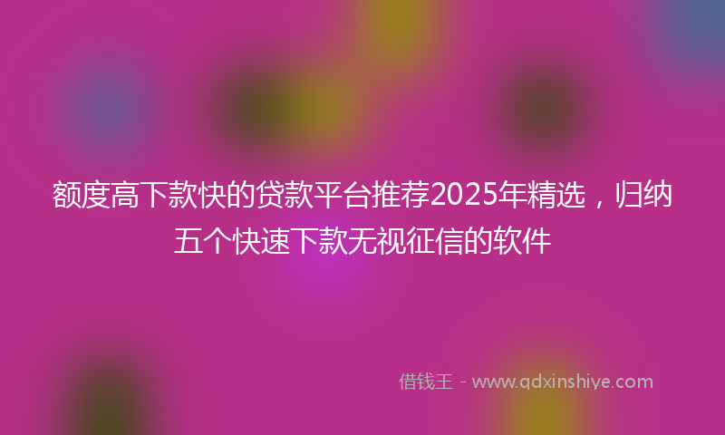 额度高下款快的贷款平台推荐2025年精选，归纳五个快速下款无视征信的软件