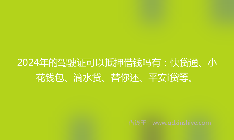 2024年的驾驶证可以抵押借钱吗有：快贷通、小花钱包、滴水贷、替你还、平安i贷等。