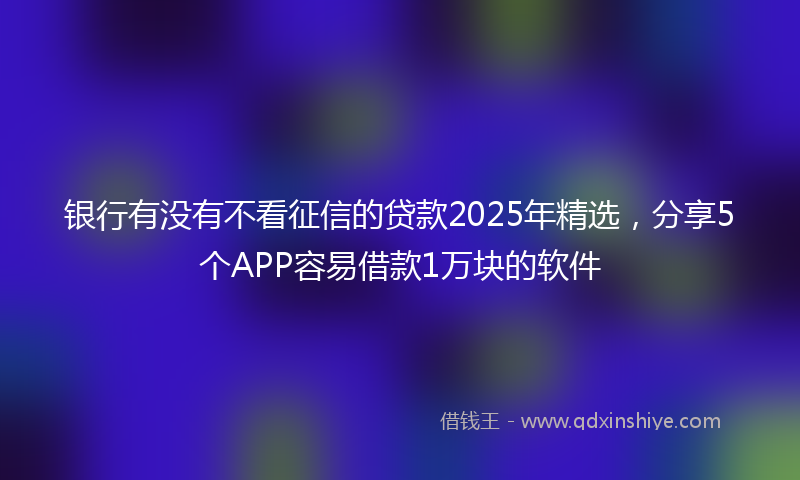 银行有没有不看征信的贷款2025年精选，分享5个APP容易借款1万块的软件
