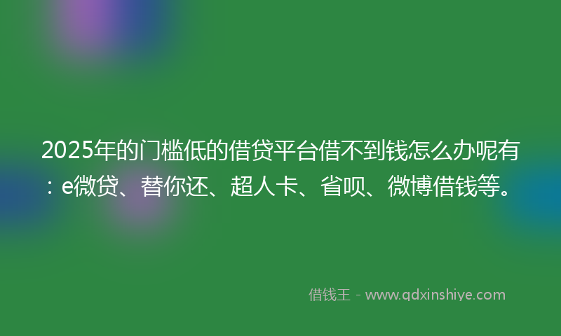 2025年的门槛低的借贷平台借不到钱怎么办呢有：e微贷、替你还、超人卡、省呗、微博借钱等。