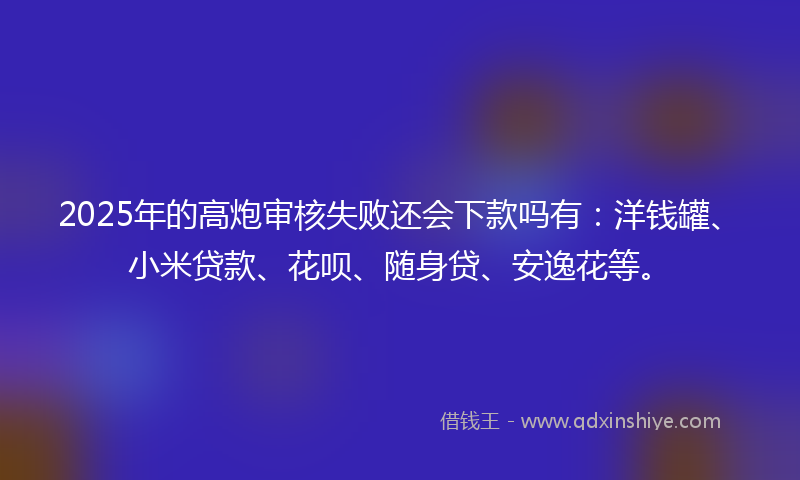 2025年的高炮审核失败还会下款吗有：洋钱罐、小米贷款、花呗、随身贷、安逸花等。