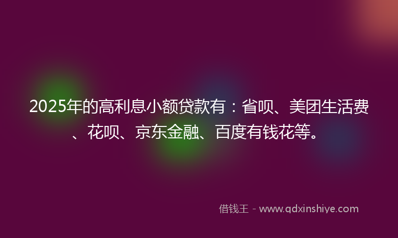 2025年的高利息小额贷款有：省呗、美团生活费、花呗、京东金融、百度有钱花等。
