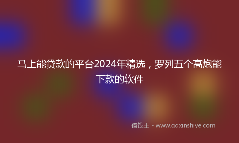 马上能贷款的平台2024年精选，罗列五个高炮能下款的软件
