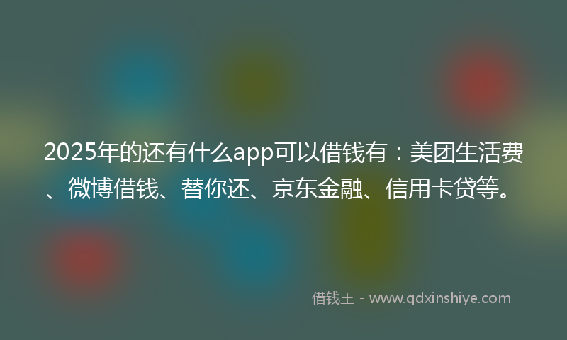 2025年的还有什么app可以借钱有：美团生活费、微博借钱、替你还、京东金融、信用卡贷等。