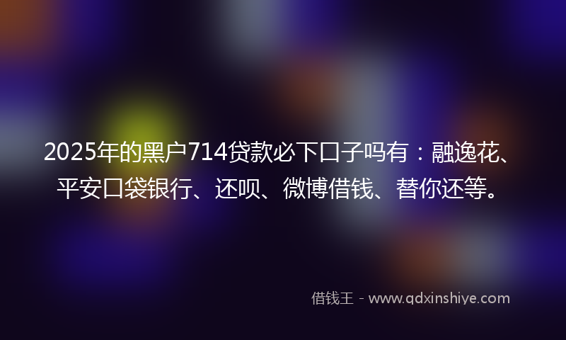 2025年的黑户714贷款必下口子吗有：融逸花、平安口袋银行、还呗、微博借钱、替你还等。