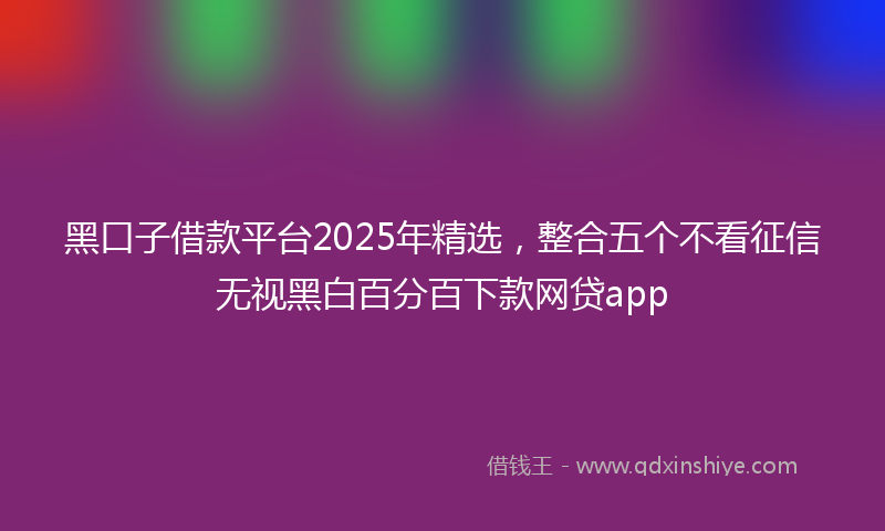 黑口子借款平台2025年精选，整合五个不看征信无视黑白百分百下款网贷app