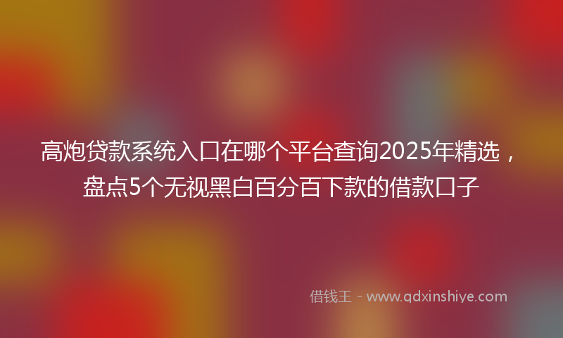 高炮贷款系统入口在哪个平台查询2025年精选，盘点5个无视黑白百分百下款的借款口子