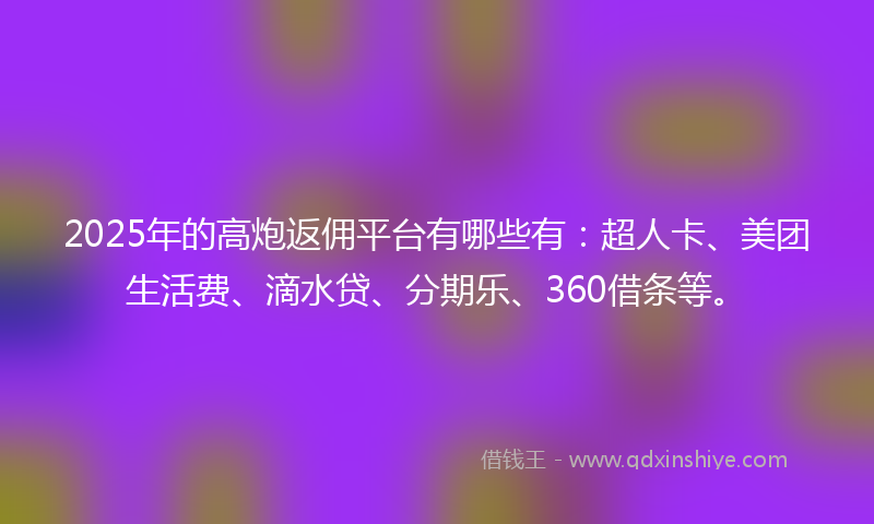 2025年的高炮返佣平台有哪些有：超人卡、美团生活费、滴水贷、分期乐、360借条等。