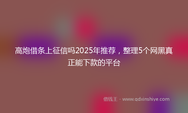 高炮借条上征信吗2025年推荐，整理5个网黑真正能下款的平台