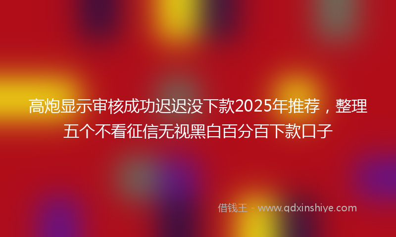 高炮显示审核成功迟迟没下款2025年推荐，整理五个不看征信无视黑白百分百下款口子