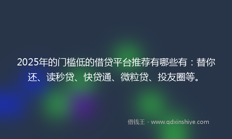 2025年的门槛低的借贷平台推荐有哪些有：替你还、读秒贷、快贷通、微粒贷、投友圈等。
