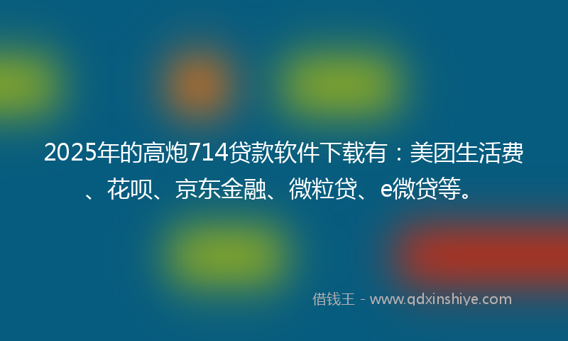 2025年的高炮714贷款软件下载有：美团生活费、花呗、京东金融、微粒贷、e微贷等。