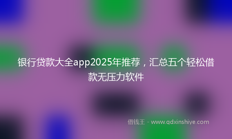 银行贷款大全app2025年推荐，汇总五个轻松借款无压力软件