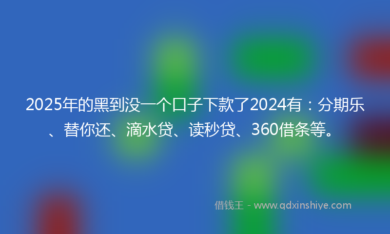 2025年的黑到没一个口子下款了2024有：分期乐、替你还、滴水贷、读秒贷、360借条等。