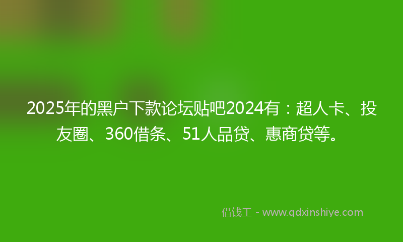 2025年的黑户下款论坛贴吧2024有：超人卡、投友圈、360借条、51人品贷、惠商贷等。
