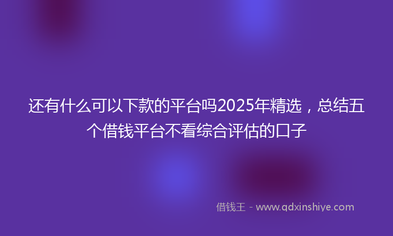 还有什么可以下款的平台吗2025年精选，总结五个借钱平台不看综合评估的口子