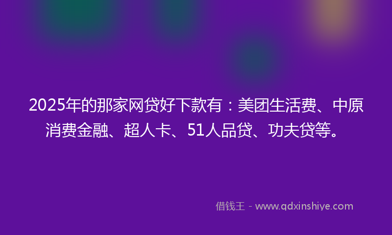 2025年的那家网贷好下款有：美团生活费、中原消费金融、超人卡、51人品贷、功夫贷等。