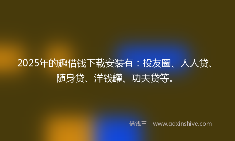 2025年的趣借钱下载安装有：投友圈、人人贷、随身贷、洋钱罐、功夫贷等。