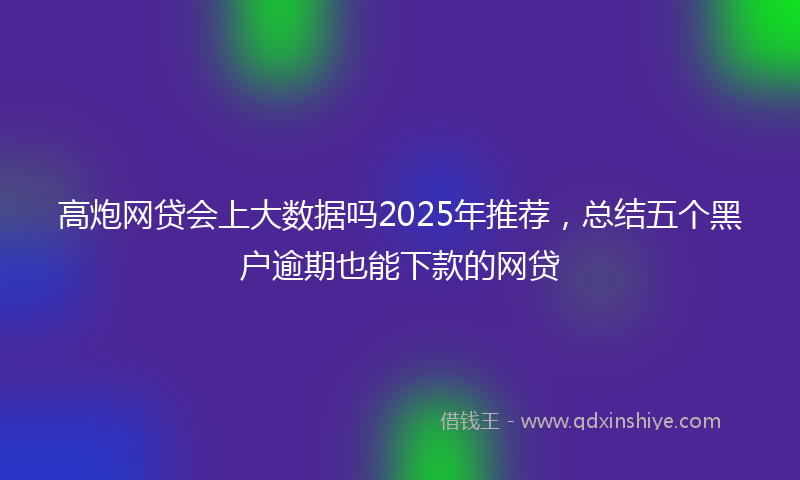 高炮网贷会上大数据吗2025年推荐，总结五个黑户逾期也能下款的网贷