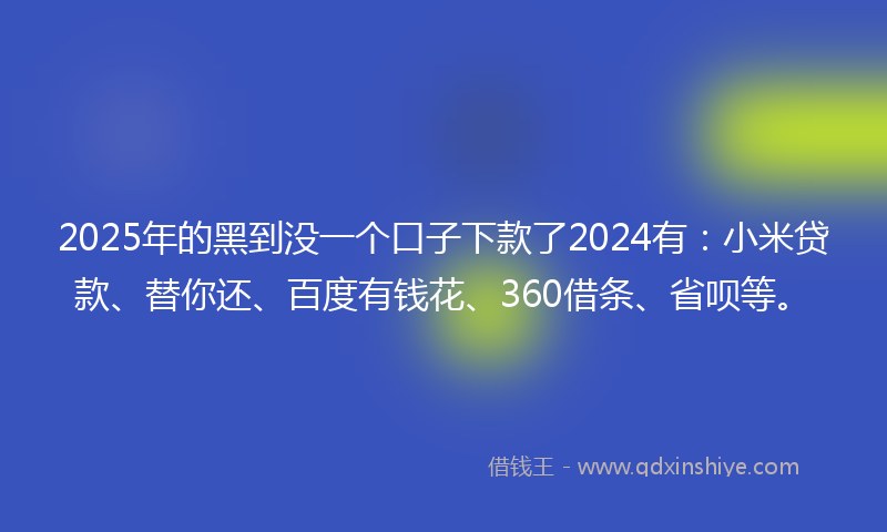 2025年的黑到没一个口子下款了2024有：小米贷款、替你还、百度有钱花、360借条、省呗等。