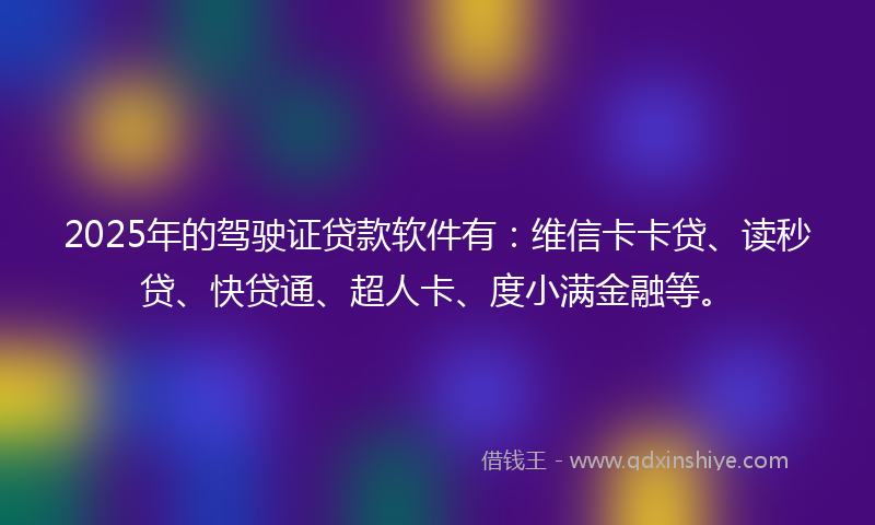 2025年的驾驶证贷款软件有：维信卡卡贷、读秒贷、快贷通、超人卡、度小满金融等。