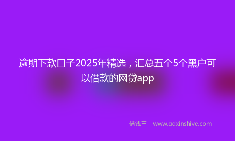 逾期下款口子2025年精选，汇总五个5个黑户可以借款的网贷app