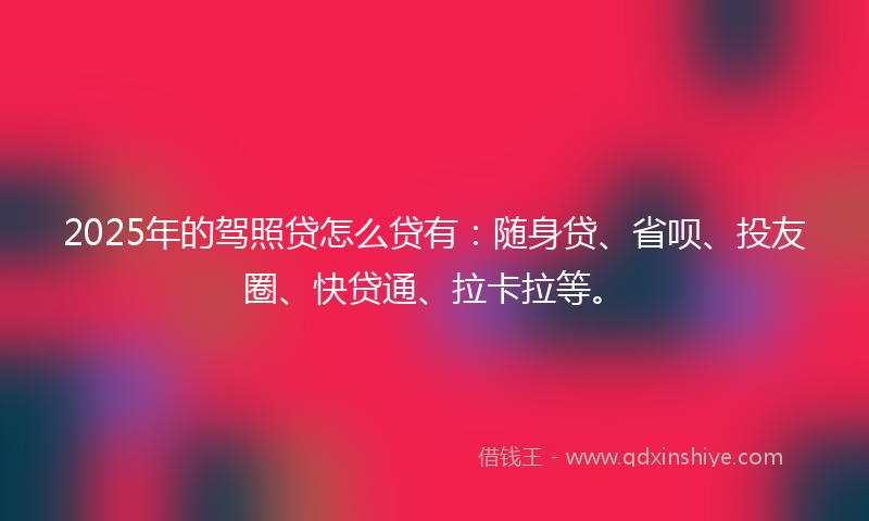 2025年的驾照贷怎么贷有：随身贷、省呗、投友圈、快贷通、拉卡拉等。