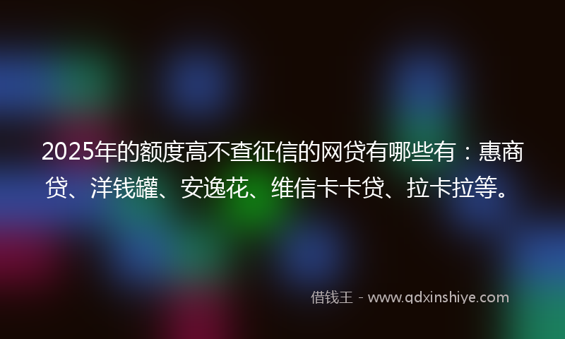 2025年的额度高不查征信的网贷有哪些有：惠商贷、洋钱罐、安逸花、维信卡卡贷、拉卡拉等。