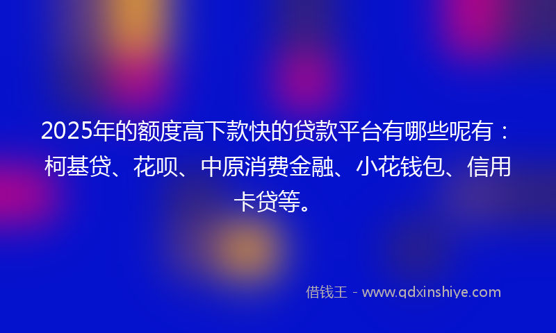 2025年的额度高下款快的贷款平台有哪些呢有：柯基贷、花呗、中原消费金融、小花钱包、信用卡贷等。