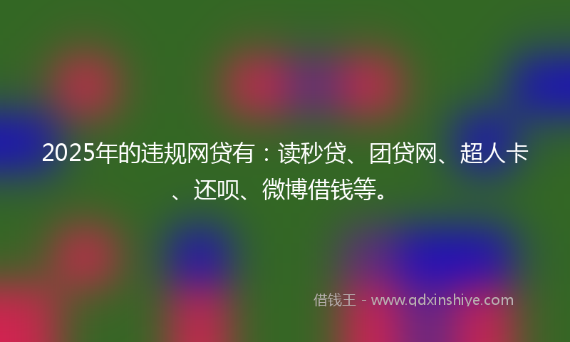 2025年的违规网贷有：读秒贷、团贷网、超人卡、还呗、微博借钱等。