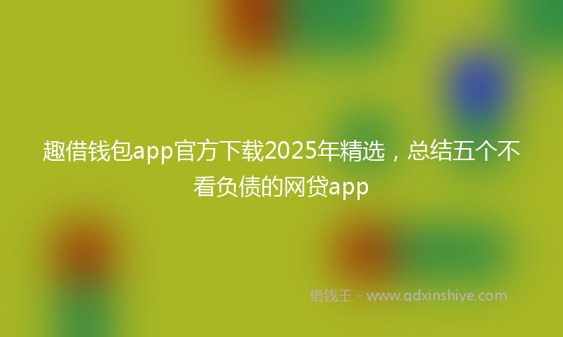 趣借钱包app官方下载2025年精选，总结五个不看负债的网贷app