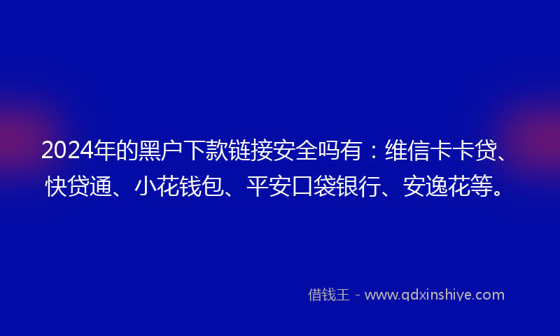 2024年的黑户下款链接安全吗有：维信卡卡贷、快贷通、小花钱包、平安口袋银行、安逸花等。