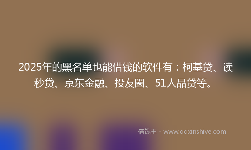 2025年的黑名单也能借钱的软件有：柯基贷、读秒贷、京东金融、投友圈、51人品贷等。