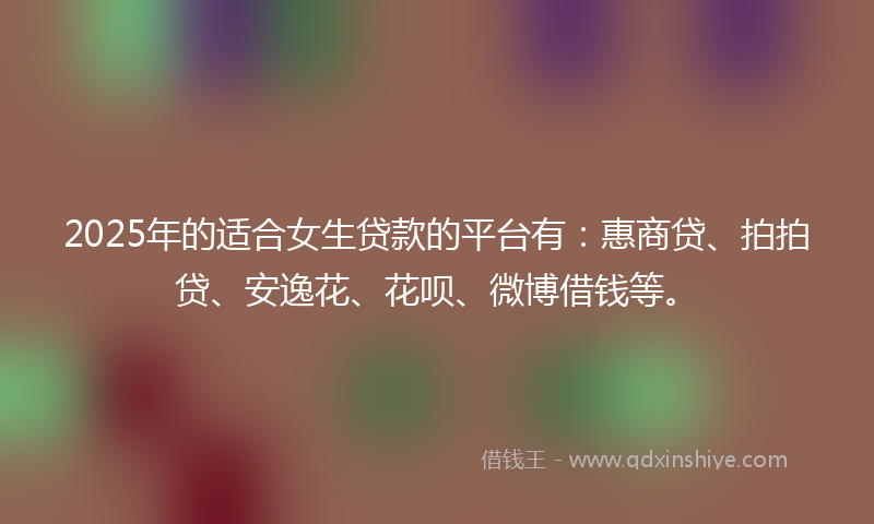 2025年的适合女生贷款的平台有：惠商贷、拍拍贷、安逸花、花呗、微博借钱等。