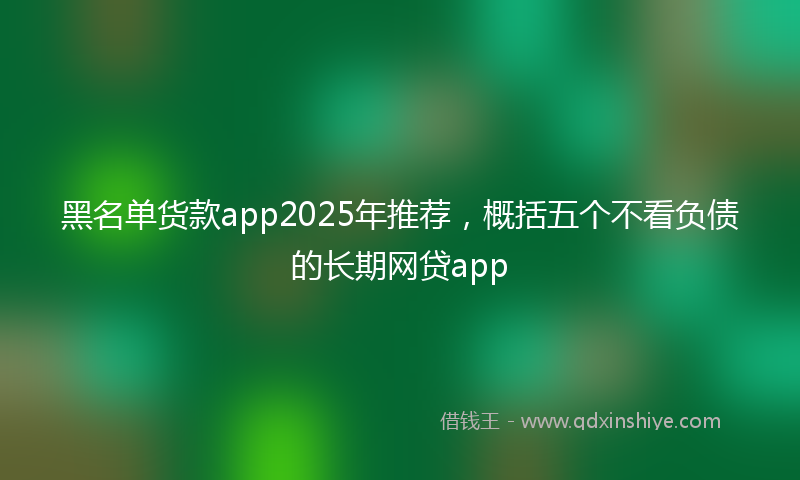 黑名单货款app2025年推荐，概括五个不看负债的长期网贷app