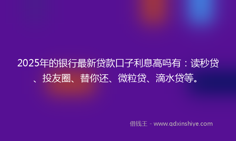 2025年的银行最新贷款口子利息高吗有：读秒贷、投友圈、替你还、微粒贷、滴水贷等。