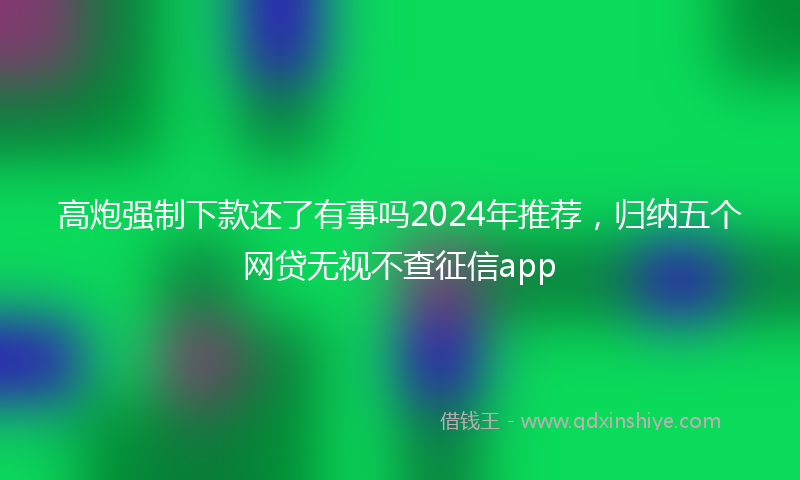高炮强制下款还了有事吗2024年推荐，归纳五个网贷无视不查征信app