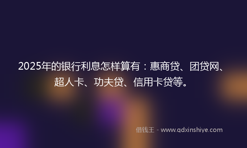 2025年的银行利息怎样算有：惠商贷、团贷网、超人卡、功夫贷、信用卡贷等。