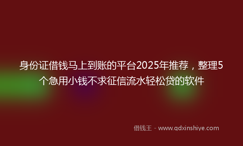 身份证借钱马上到账的平台2025年推荐，整理5个急用小钱不求征信流水轻松贷的软件